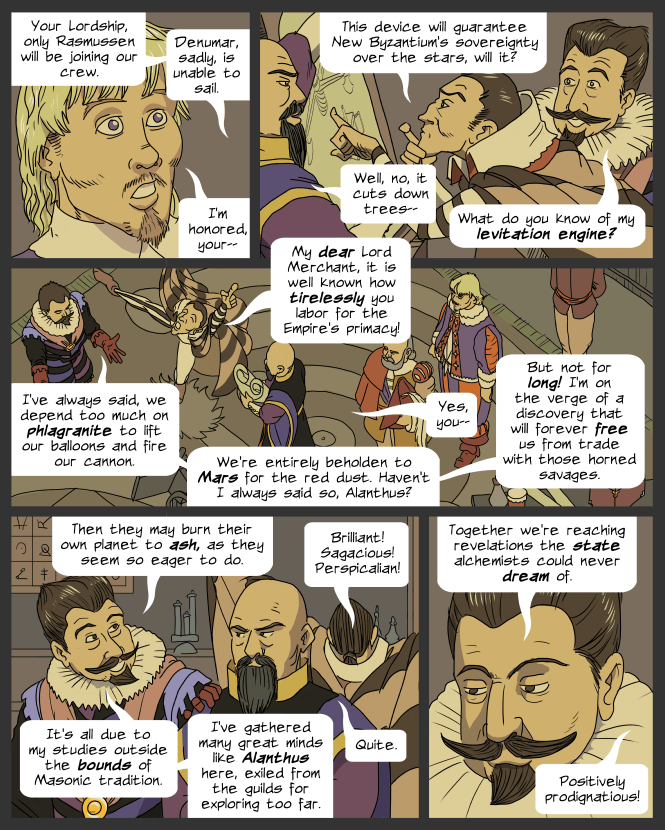 panel 1. Close up of Lemuel, nervous and bewildered. 
Morris (off panel): Your Lordship, only Rasmussen will be joining our crew. Denumar, sadly, is unable to sail.
Lemuel: I'm honored, your--
panel 2. Denumar leans in for a closer look at the drawing help up by Alanthus. Arome looks on.
Denumar: This device will guarantee New Byzantium's sovereignty over the stars, will it?
Alanthus: Well, no, it cuts down trees--
Arome: What do you know of my levitation engine?
panel 3. Overhead view of the room.
Denumar: My dear Lord Merchant, it is well known how tirelessly you labor for the Empire's primacy!
Arome: I've always said, we depend too much on phlagranite to lift our balloons and fire our cannon. We're entirely beholden to Mars for the red dust. Haven't I always said so, Alanthus?
Alanthus: Yes, you--
Arome: But not for long! I'm on the verge of a discovery that will forever free us from trade with those horned savages.
panel 4. Arome is cheerful, Alanthus is sullen. Denumar whoops behind them.
Arome: Then they may burn their own planet to ash, as they seem so eager to do.
Denumar: Brilliant! Sagacious! Perspicalian!
Arome: It's all due to my studies outside the bounds of Masonic tradition. I've gathered many great minds like Alanthus here, exiled from the guilds for exploring too far.
Alanthus: Quite.
panel 5. Close up of Arome, looking a bit grim.
Arome: Together we're reaching revelations the state alchemists could never dream of.
Denumar (off panel): Positively prodignatious!