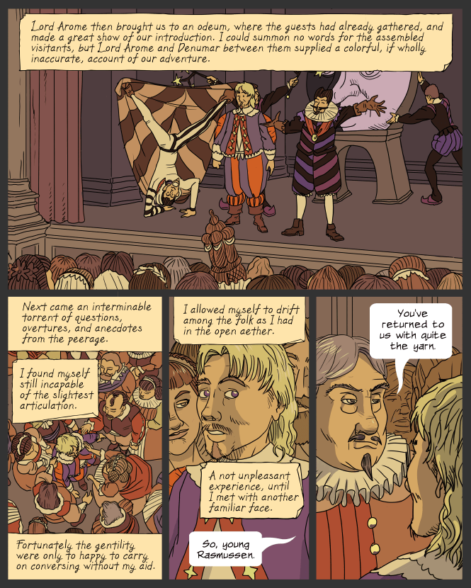 panel 1. Lemuel stands on a small stage, looking out over a crowd like a deer in the headlights. Denumar is on one side, doing a handstand and holding up his cloak with his feet. Arome is on the other side, smiling and gesturing. Behind them a pair of attendants are handling prop stars and a large prop Moon.
caption: Lord Arome then brought us to an odeum, where the guests had already gathered, and made a great show of our introduction. I could summon no words for ther assembled visitants, but Lord Arome and Denumar between them supplied a colorful, if wholly inaccurate, account of our adventure.
panel 2. View from above of Lemuel surrounded and jostled by party guests.
caption: Next came an interminable torrent of questions, overtures, and anecdotes from the peerage. I found myself still incapable of the slightest articulation. Fortunately the gentility were only too happy to carry on conversing without my aid.
panel 3. View of Lemuel's face, looking questioningly toward the off-panel voice.
caption: I allowed myself to drift among the folk as I had in the open æther. A not unpleasant experience, until I met with another familiar face.
Voice from off panel: So, young Rasmussen.
panel 4. View of the speaker, Lord Tochville, looking smug.
Tochville: You've returned to us with quite the yarn.