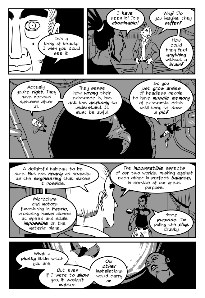 panel 1. close up of crab-guy in human form's face, slightly crazed. Crabguy: It's a thing of beauty. I wish you could see it.
panel 2. Simane and Crabguy in a basement cluttered with machinery. Simane: I have seen it! It's abominable!
crabguy: Why? Do you imagine they suffer? How could they feel anything without a brain?
panel 3. bird's eye view. Crabguy and Simane stand on opposite sides of a pit in the floor. Panic the bat flies above them.
Crabguy: Actually, you're right. They have nervous systems after all. They sense how wrong their existence is, but lack the anatomy for understanding. It must be awful.
Simane (has drawn her knife): So you just grow armies of headless people to have muscle memory of existential crisis until they fall down a pit?
panel 4
Crabguy: A delightful tableau, to be sure. But not nearly as beautiful as the engineering that makes it possible. Microchips and motors functioning in Faerie, producing human clones at speed and scale impossible on the material plane. The incompatible aspects of our two worlds, pushing against each other in perfect balance, in service of our great purpose. 
Simane: Some purpose. I'm pulling the plug, Crabby.
panel 5. Looking up past Simane's face. Panic flies between her and a swirling mass of energy above.
Crabguy (off panel): What a plucky little witch you are. But even if I were to allow you, it wouldn't matter. Our other installations would carry on.