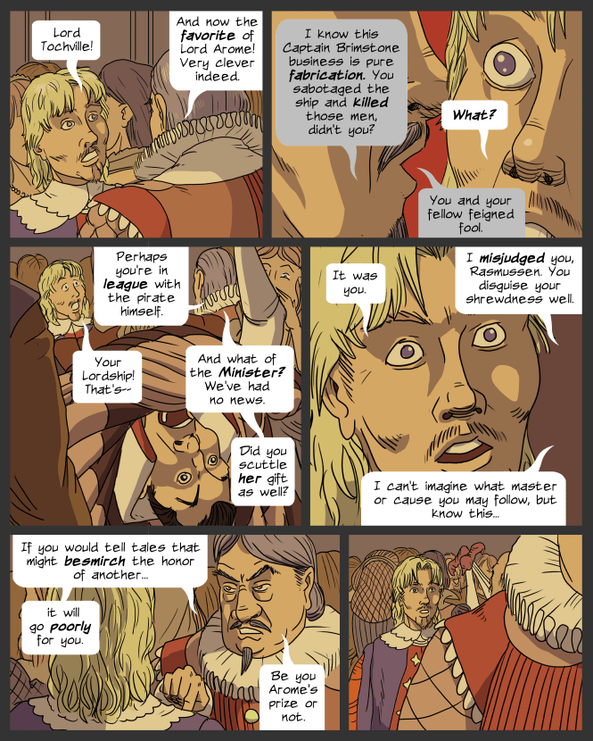 panel 1. Lemuel and Tochville in a crowded ballroom.
Lemuel: Lord Tochville!
Tochville: And now the favorite of Lord Arome! Very clever indeed.
panel 2. Tochville whispers in Lemuel's ear. Lemuel is shocked.
Tochville: I know this Captain Brimstone business is pure fabrication. You sabotaged the ship and killed those men, didn't you?
Lemuel: What?
Tochville: You and you're fellow feigned fool.
panel 3. Denumar's capering draws the crowd's attention.
Tochville: Perhaps you're in league with the pirate himself.
Lemuel: Your Lordship! That's--
Tochville: And what of the Minister? We've had no news. Did you scuttle her gift as well?
panel 4. 
Lemuel: It was you.
Tochville: I misjudged you, Rasmussen. You disguise your shrewdness well. I can't imagine what master or cause you serve. But know this...
panel 5.
Tochville: If you would tell tales that might besmirch the honor of another, it will go poorly for you. Be you Arome's orize or not.
panel 6. Tochville walks away. Lemuel is stunned.
