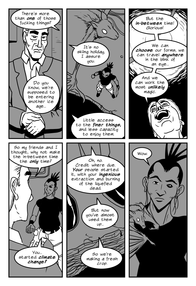 panel 1. Simane, from off panel: there's more than one of those fucking things?
Crab Guy, in human form, adjusting a sleeve: Do you know, we're supposed to be entering another ice age...
panel 2. View from above, Panic the bat flies around, Simane stands at the edge of a pit in the floor.
Crab Guy from off panel: It's no skiing holiday, I assure you. Little access to the finer things, and less capacity to enjoy them.
panel 3. Looking up past Crab Guy's joyous face, a swirl of energy is on the ceiling with cables feeding into it.
Crab Guy: But the in-between time! Glorious! We can choose our forms, we can travel anywhere in the blink of an eye...And we can work the most unlikely magic.
panel 4. Looking over Crab Guy's shoulder at Simane, across the pit.
Crab Guy: So my friends and I thought, why not make the in-between time the only time?
Simane: You...started climate change?
panel 5. View of Crab Guy's feet at the edge of the pit.
Crab Guy: Oh, no. Credit where due. Your people started it, with your ingenious extraction and burning of the liquefied dead. But now you've almost used them up...so we're making a fresh crop.
panel 6. Panic lands on Simane's shoulder. Her expression is dubious, maybe a little snarky.
Simane: Wow.